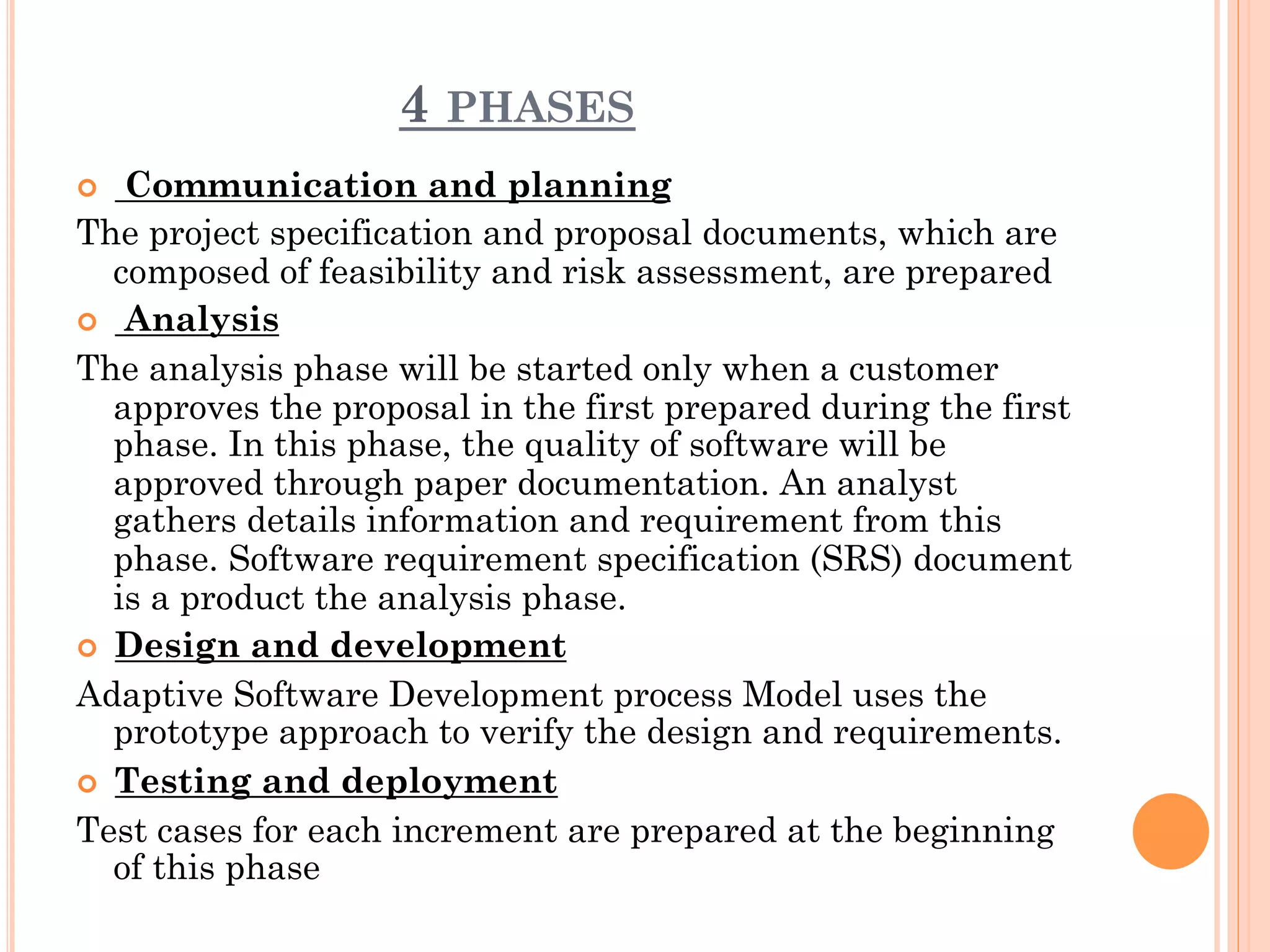 4 PHASES 
¢ Communication and planning 
The project specification and proposal documents, which are 
composed of feasibility and risk assessment, are prepared 
¢ Analysis 
The analysis phase will be started only when a customer 
approves the proposal in the first prepared during the first 
phase. In this phase, the quality of software will be 
approved through paper documentation. An analyst 
gathers details information and requirement from this 
phase. Software requirement specification (SRS) document 
is a product the analysis phase. 
¢ Design and development 
Adaptive Software Development process Model uses the 
prototype approach to verify the design and requirements. 
¢ Testing and deployment 
Test cases for each increment are prepared at the beginning 
of this phase 
 
