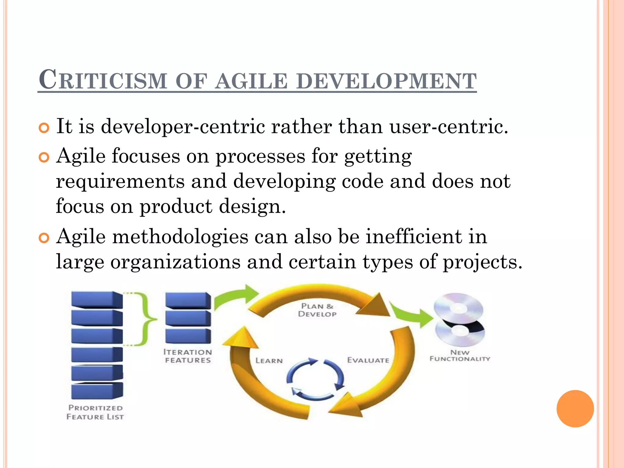 CRITICISM OF AGILE DEVELOPMENT 
¢ It is developer-centric rather than user-centric. 
¢ Agile focuses on processes for getting 
requirements and developing code and does not 
focus on product design. 
¢ Agile methodologies can also be inefficient in 
large organizations and certain types of projects. 
 