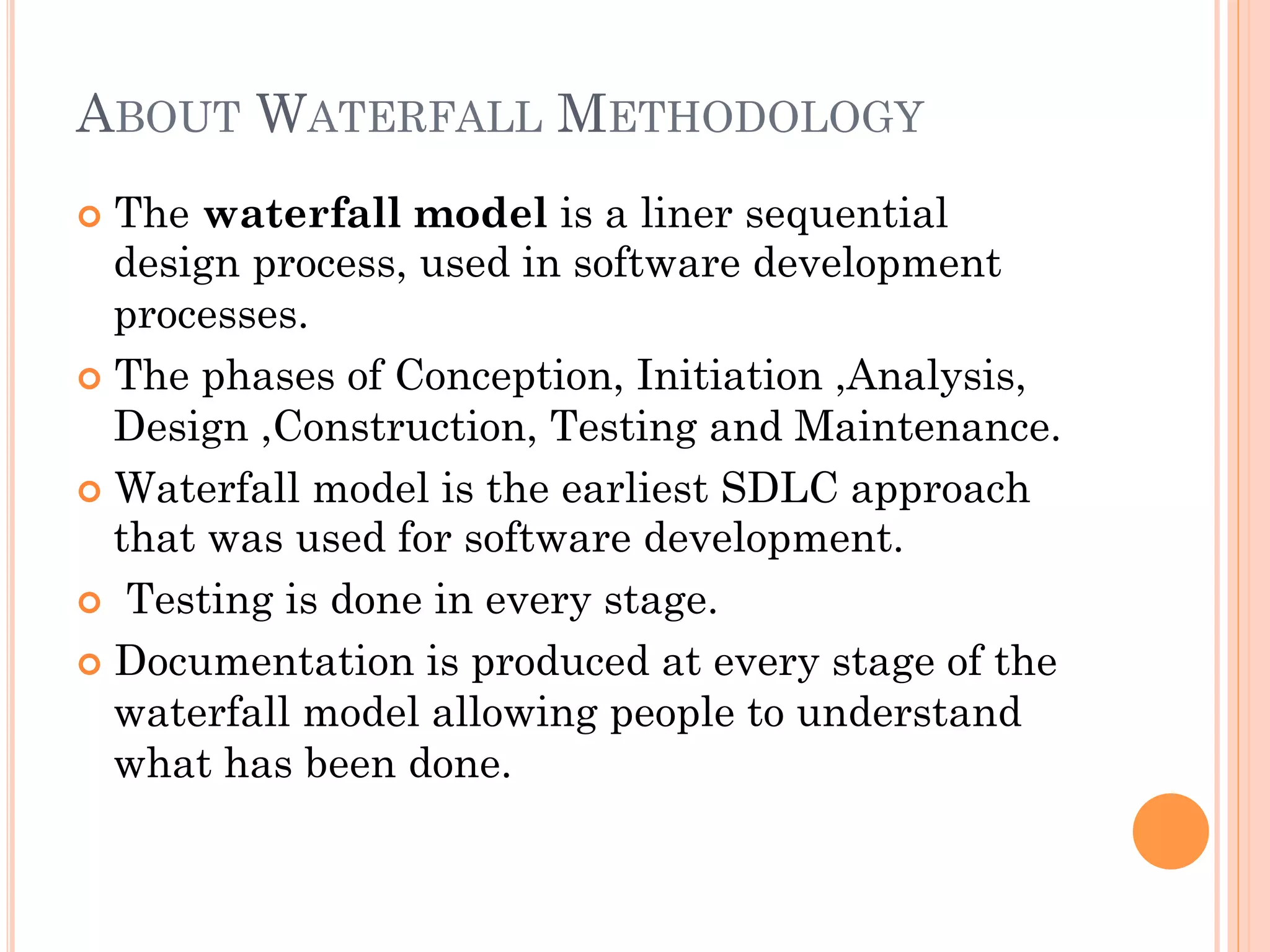 ABOUT WATERFALL METHODOLOGY 
¢ The waterfall model is a liner sequential 
design process, used in software development 
processes. 
¢ The phases of Conception, Initiation ,Analysis, 
Design ,Construction, Testing and Maintenance. 
¢ Waterfall model is the earliest SDLC approach 
that was used for software development. 
¢ Testing is done in every stage. 
¢ Documentation is produced at every stage of the 
waterfall model allowing people to understand 
what has been done. 
 