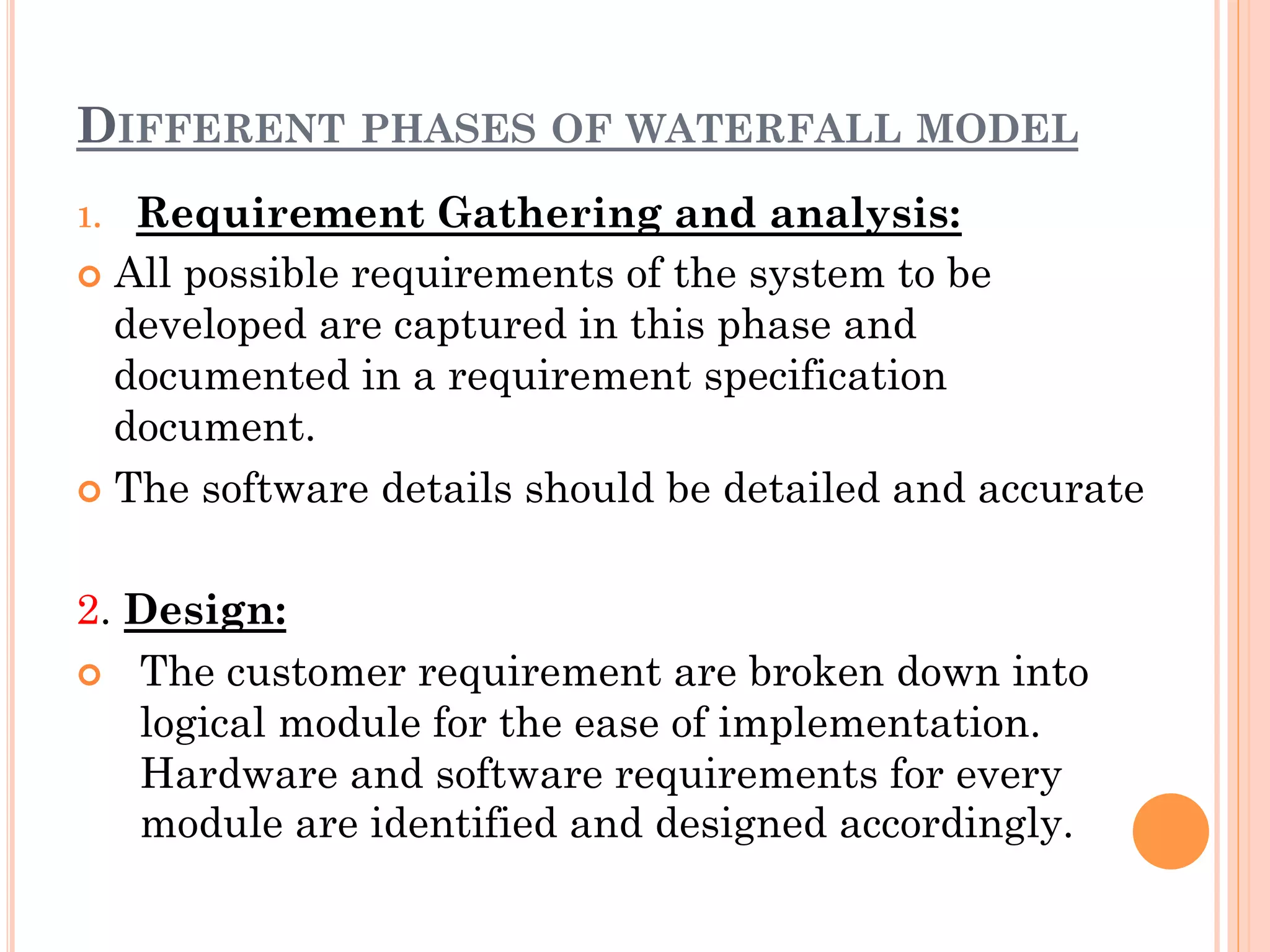 DIFFERENT PHASES OF WATERFALL MODEL 
1. Requirement Gathering and analysis: 
¢ All possible requirements of the system to be 
developed are captured in this phase and 
documented in a requirement specification 
document. 
¢ The software details should be detailed and accurate 
2. Design: 
¢ The customer requirement are broken down into 
logical module for the ease of implementation. 
Hardware and software requirements for every 
module are identified and designed accordingly. 
 