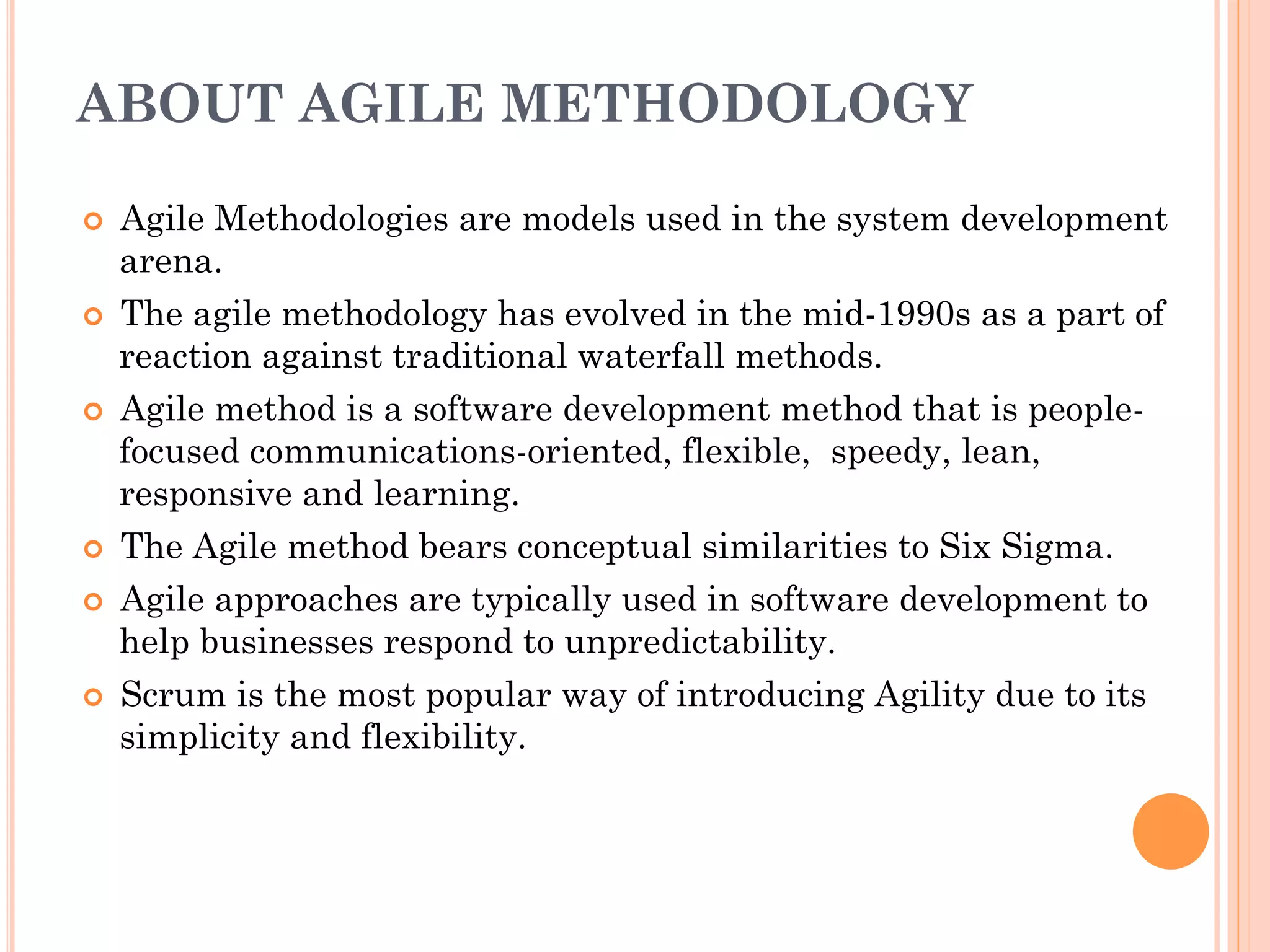 ABOUT AGILE METHODOLOGY 
¢ Agile Methodologies are models used in the system development 
arena. 
¢ The agile methodology has evolved in the mid-1990s as a part of 
reaction against traditional waterfall methods. 
¢ Agile method is a software development method that is people-focused 
communications-oriented, flexible, speedy, lean, 
responsive and learning. 
¢ The Agile method bears conceptual similarities to Six Sigma. 
¢ Agile approaches are typically used in software development to 
help businesses respond to unpredictability. 
¢ Scrum is the most popular way of introducing Agility due to its 
simplicity and flexibility. 
 