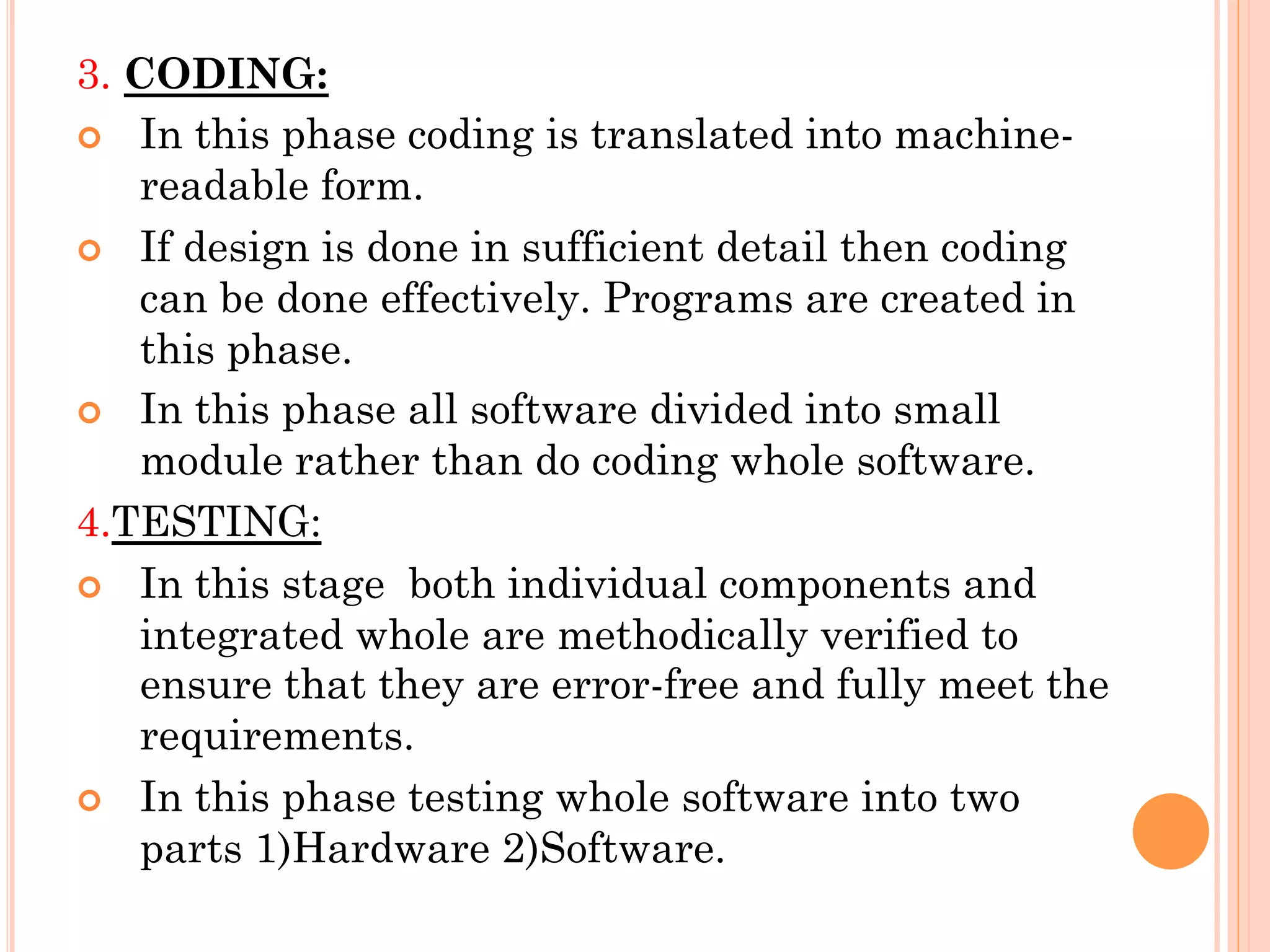 3. CODING: 
¢ In this phase coding is translated into machine-readable 
form. 
¢ If design is done in sufficient detail then coding 
can be done effectively. Programs are created in 
this phase. 
¢ In this phase all software divided into small 
module rather than do coding whole software. 
4.TESTING: 
¢ In this stage both individual components and 
integrated whole are methodically verified to 
ensure that they are error-free and fully meet the 
requirements. 
¢ In this phase testing whole software into two 
parts 1)Hardware 2)Software. 
 