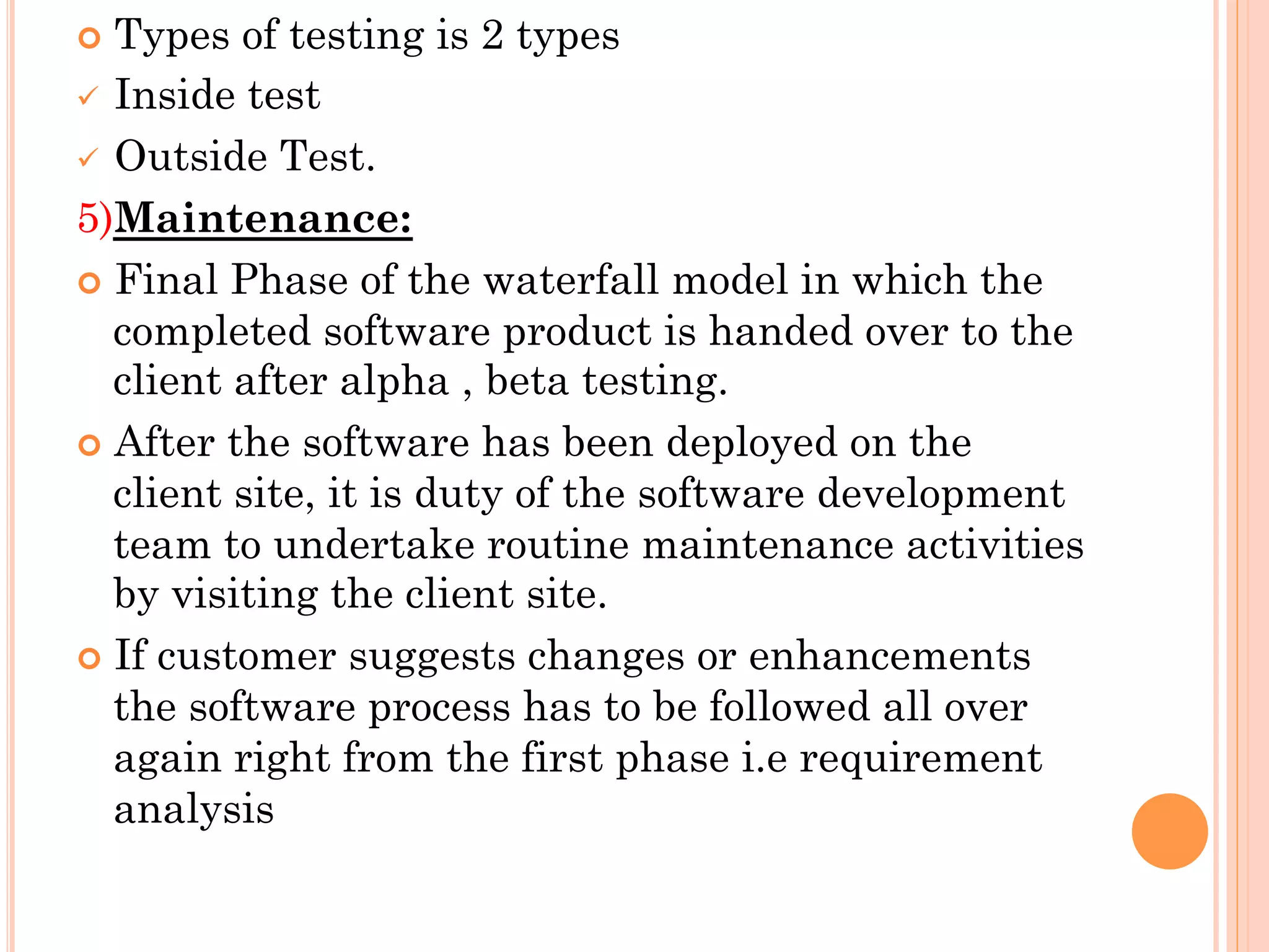 ¢ Types of testing is 2 types 
ü Inside test 
ü Outside Test. 
5)Maintenance: 
¢ Final Phase of the waterfall model in which the 
completed software product is handed over to the 
client after alpha , beta testing. 
¢ After the software has been deployed on the 
client site, it is duty of the software development 
team to undertake routine maintenance activities 
by visiting the client site. 
¢ If customer suggests changes or enhancements 
the software process has to be followed all over 
again right from the first phase i.e requirement 
analysis 
 