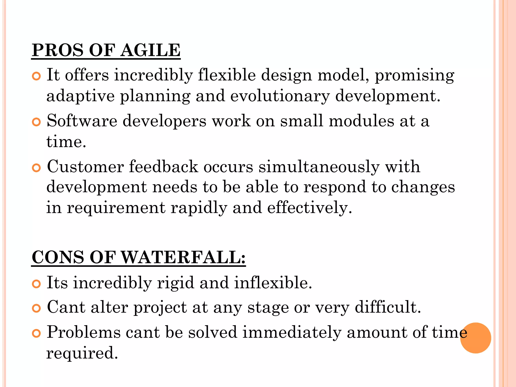 PROS OF AGILE 
¢ It offers incredibly flexible design model, promising 
adaptive planning and evolutionary development. 
¢ Software developers work on small modules at a 
time. 
¢ Customer feedback occurs simultaneously with 
development needs to be able to respond to changes 
in requirement rapidly and effectively. 
CONS OF WATERFALL: 
¢ Its incredibly rigid and inflexible. 
¢ Cant alter project at any stage or very difficult. 
¢ Problems cant be solved immediately amount of time 
required. 
 