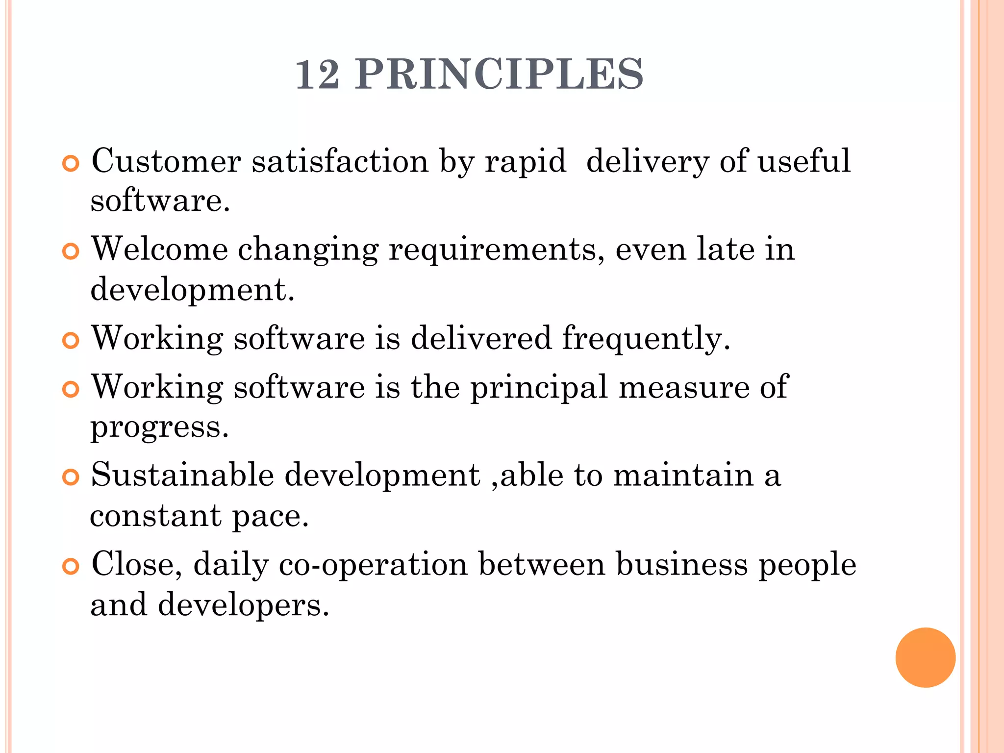 12 PRINCIPLES 
¢ Customer satisfaction by rapid delivery of useful 
software. 
¢ Welcome changing requirements, even late in 
development. 
¢ Working software is delivered frequently. 
¢ Working software is the principal measure of 
progress. 
¢ Sustainable development ,able to maintain a 
constant pace. 
¢ Close, daily co-operation between business people 
and developers. 
 