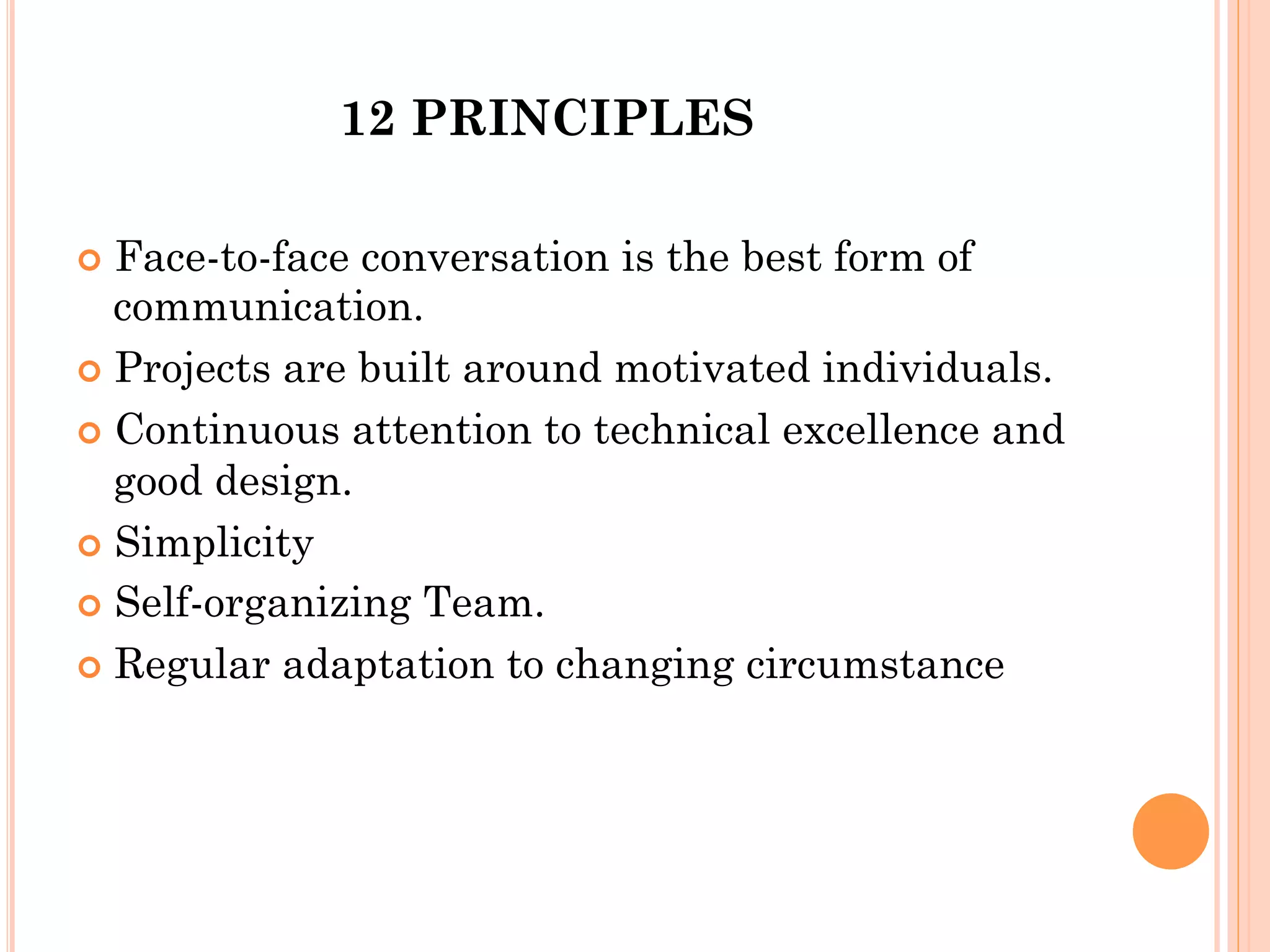 12 PRINCIPLES 
¢ Face-to-face conversation is the best form of 
communication. 
¢ Projects are built around motivated individuals. 
¢ Continuous attention to technical excellence and 
good design. 
¢ Simplicity 
¢ Self-organizing Team. 
¢ Regular adaptation to changing circumstance 
 