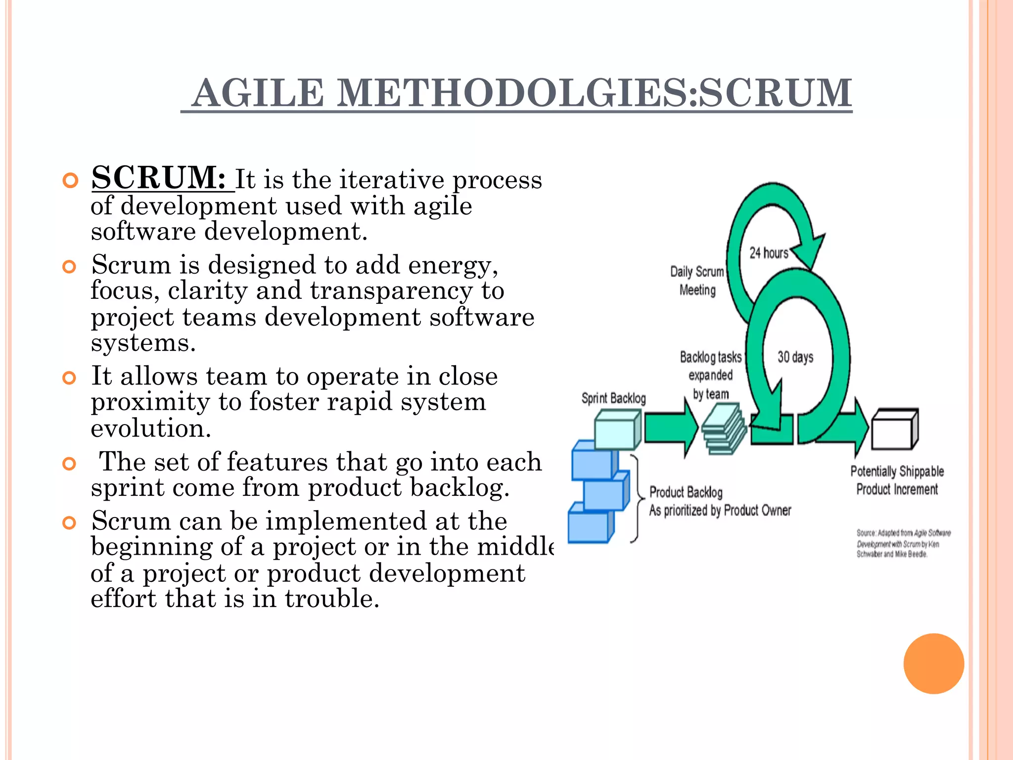 AGILE METHODOLGIES:SCRUM 
¢ SCRUM: It is the iterative process 
of development used with agile 
software development. 
¢ Scrum is designed to add energy, 
focus, clarity and transparency to 
project teams development software 
systems. 
¢ It allows team to operate in close 
proximity to foster rapid system 
evolution. 
¢ The set of features that go into each 
sprint come from product backlog. 
¢ Scrum can be implemented at the 
beginning of a project or in the middle 
of a project or product development 
effort that is in trouble. 
 