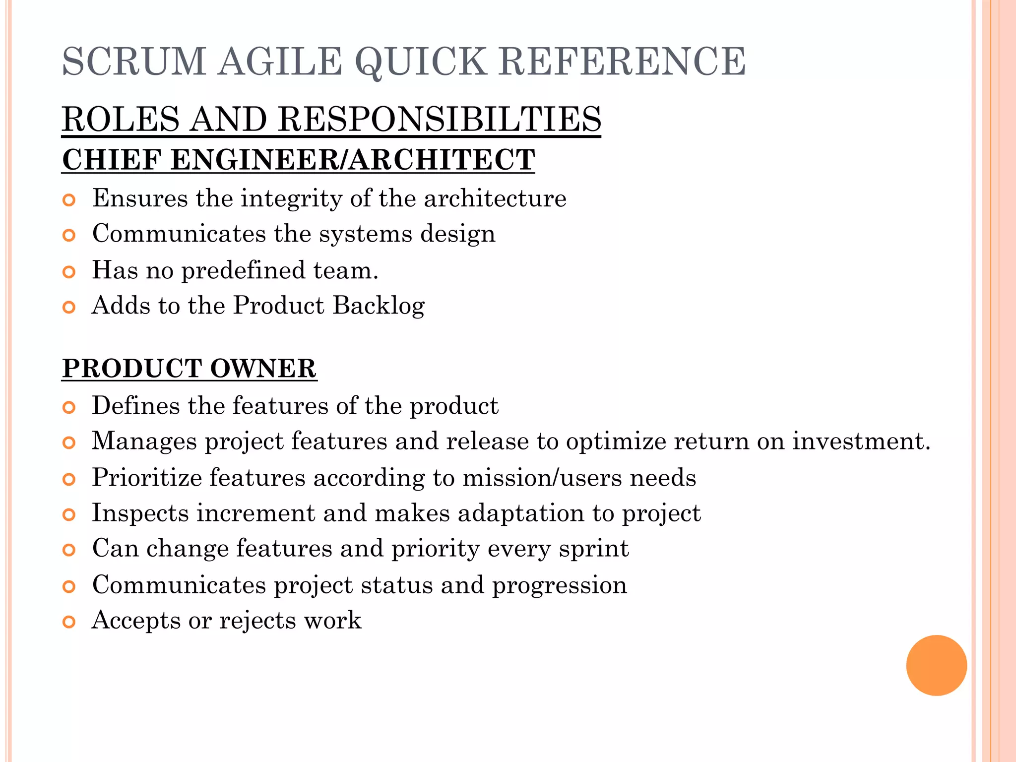 SCRUM AGILE QUICK REFERENCE 
ROLES AND RESPONSIBILTIES 
CHIEF ENGINEER/ARCHITECT 
¢ Ensures the integrity of the architecture 
¢ Communicates the systems design 
¢ Has no predefined team. 
¢ Adds to the Product Backlog 
PRODUCT OWNER 
¢ Defines the features of the product 
¢ Manages project features and release to optimize return on investment. 
¢ Prioritize features according to mission/users needs 
¢ Inspects increment and makes adaptation to project 
¢ Can change features and priority every sprint 
¢ Communicates project status and progression 
¢ Accepts or rejects work 
 