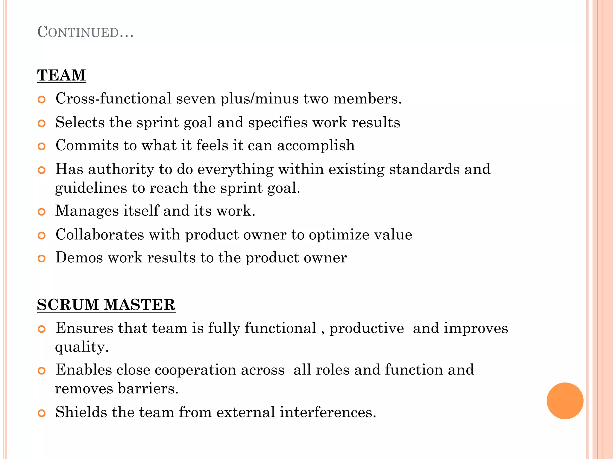 CONTINUED… 
TEAM 
¢ Cross-functional seven plus/minus two members. 
¢ Selects the sprint goal and specifies work results 
¢ Commits to what it feels it can accomplish 
¢ Has authority to do everything within existing standards and 
guidelines to reach the sprint goal. 
¢ Manages itself and its work. 
¢ Collaborates with product owner to optimize value 
¢ Demos work results to the product owner 
SCRUM MASTER 
¢ Ensures that team is fully functional , productive and improves 
quality. 
¢ Enables close cooperation across all roles and function and 
removes barriers. 
¢ Shields the team from external interferences. 
 