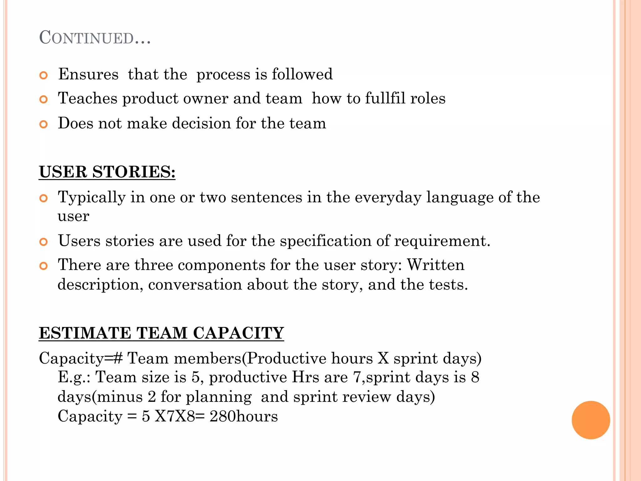 CONTINUED… 
¢ Ensures that the process is followed 
¢ Teaches product owner and team how to fullfil roles 
¢ Does not make decision for the team 
USER STORIES: 
¢ Typically in one or two sentences in the everyday language of the 
user 
¢ Users stories are used for the specification of requirement. 
¢ There are three components for the user story: Written 
description, conversation about the story, and the tests. 
ESTIMATE TEAM CAPACITY 
Capacity=# Team members(Productive hours X sprint days) 
E.g.: Team size is 5, productive Hrs are 7,sprint days is 8 
days(minus 2 for planning and sprint review days) 
Capacity = 5 X7X8= 280hours 
 