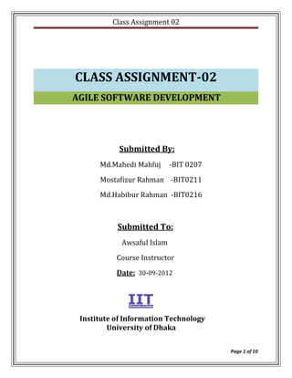 Class Assignment 02




CLASS ASSIGNMENT-02
AGILE SOFTWARE DEVELOPMENT




            Submitted By:
      Md.Mahedi Mahfuj      -BIT 0207
      Mostafizur Rahman -BIT0211
      Md.Habibur Rahman -BIT0216



           Submitted To:
            Awsaful Islam
           Course Instructor
           Date: 30-09-2012




 Institute of Information Technology
         University of Dhaka


                                        Page 1 of 10
 