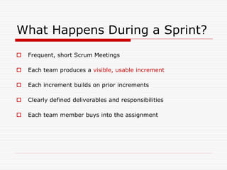 What Happens During a Sprint?


Frequent, short Scrum Meetings



Each team produces a visible, usable increment



Each increment builds on prior increments



Clearly defined deliverables and responsibilities



Each team member buys into the assignment

 