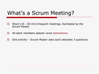 What’s a Scrum Meeting?


Short (15 - 30 min) frequent meetings, facilitated by the
Scrum Master



All team members attend—even teleworkers



One activity – Scrum Master asks each attendee 3 questions

 
