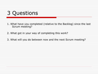 3 Questions
1. What have you completed (relative to the Backlog) since the last
Scrum meeting?
2. What got in your way of completing this work?
3. What will you do between now and the next Scrum meeting?

 