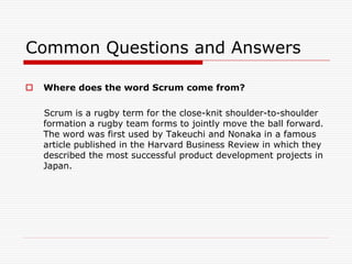 Common Questions and Answers


Where does the word Scrum come from?
Scrum is a rugby term for the close-knit shoulder-to-shoulder
formation a rugby team forms to jointly move the ball forward.
The word was first used by Takeuchi and Nonaka in a famous
article published in the Harvard Business Review in which they
described the most successful product development projects in
Japan.

 