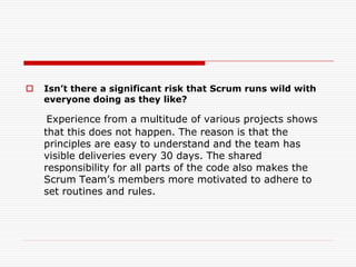 

Isn’t there a significant risk that Scrum runs wild with
everyone doing as they like?

Experience from a multitude of various projects shows
that this does not happen. The reason is that the
principles are easy to understand and the team has
visible deliveries every 30 days. The shared
responsibility for all parts of the code also makes the
Scrum Team’s members more motivated to adhere to
set routines and rules.

 