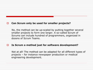 

Can Scrum only be used for smaller projects?
No, the method can be up-scaled by putting together several
smaller projects to form one larger. A so-called Scrum of
Scrums can include hundred of programmers, organized in
dozens of Scrum Teams.



Is Scrum a method just for software development?
Not at all! The method can be adapted for all different types of
projects – for instance newspaper production or medical
engineering development.

 