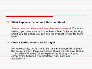 

What happens if you don’t finish on time?
Scrum does not allow a delivery date to be altered! If you are
behind, you delete items in the Scrum Team’s Sprint Backlog
and if you are ahead you can ask the Product Owner for more
tasks.



Does a Sprint have to be 30 days?
Not necessarily, but it should be the same length throughout
the entire project. Plus, experience shows that 30 days (about
1,000 effective hours for an experienced group) is a good
compromise between a comfortable work pace and
adaptability.

 