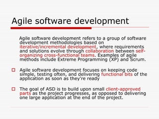 Agile software development
Agile software development refers to a group of software
development methodologies based on
iterative/incremental development, where requirements
and solutions evolve through collaboration between selforganizing cross-functional teams. Examples of agile
methods include Extreme Programming (XP) and Scrum.
 Agile software development focuses on keeping code
simple, testing often, and delivering functional bits of the
application as soon as they're ready
 The goal of ASD is to build upon small client-approved
parts as the project progresses, as opposed to delivering
one large application at the end of the project.

 