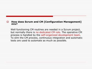 

How does Scrum and CM [Configuration Management]
mix?
Well functioning CM routines are needed in a Scrum project,
but normally there is no dedicated CM role. The operative CM
process is handled by the self-organized development team.
To slim the CM process, continuous integration and automatic
tests are used to automate as much as possible.

 