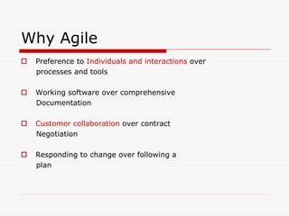 Why Agile


Preference to Individuals and interactions over
processes and tools



Working software over comprehensive
Documentation



Customer collaboration over contract
Negotiation



Responding to change over following a
plan

 
