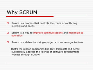 Why SCRUM


Scrum is a process that controls the chaos of conflicting
interests and needs



Scrum is a way to improve communications and maximize cooperation



Scrum is scalable from single projects to entire organizations
That’s the reason companies like IBM, Microsoft and Xerox
successfully address the failings of software development
Process through SCRUM

 