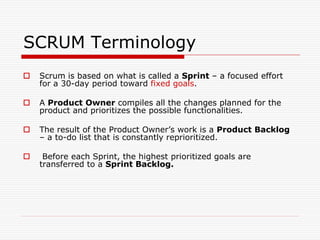 SCRUM Terminology


Scrum is based on what is called a Sprint – a focused effort
for a 30-day period toward fixed goals.



A Product Owner compiles all the changes planned for the
product and prioritizes the possible functionalities.



The result of the Product Owner’s work is a Product Backlog
– a to-do list that is constantly reprioritized.



Before each Sprint, the highest prioritized goals are
transferred to a Sprint Backlog.

 