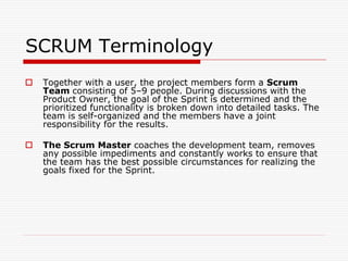 SCRUM Terminology


Together with a user, the project members form a Scrum
Team consisting of 5–9 people. During discussions with the
Product Owner, the goal of the Sprint is determined and the
prioritized functionality is broken down into detailed tasks. The
team is self-organized and the members have a joint
responsibility for the results.



The Scrum Master coaches the development team, removes
any possible impediments and constantly works to ensure that
the team has the best possible circumstances for realizing the
goals fixed for the Sprint.

 