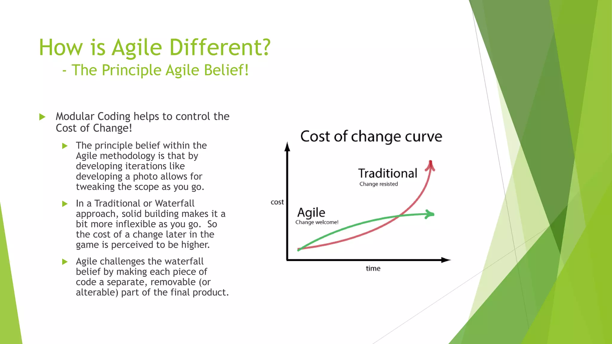 How is Agile Different?
- The Principle Agile Belief!
 Modular Coding helps to control the
Cost of Change!
 The principle belief within the
Agile methodology is that by
developing iterations like
developing a photo allows for
tweaking the scope as you go.
 In a Traditional or Waterfall
approach, solid building makes it a
bit more inflexible as you go. So
the cost of a change later in the
game is perceived to be higher.
 Agile challenges the waterfall
belief by making each piece of
code a separate, removable (or
alterable) part of the final product.
 
