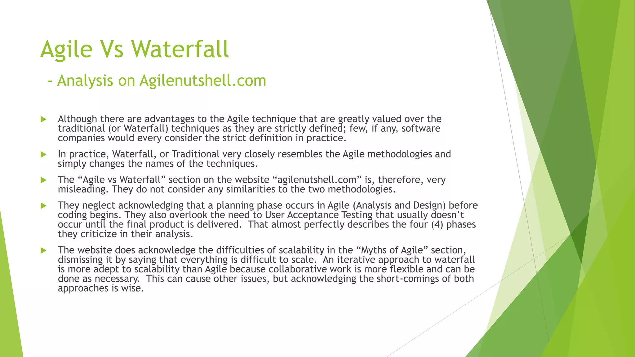 Agile Vs Waterfall
- Analysis on Agilenutshell.com
 Although there are advantages to the Agile technique that are greatly valued over the
traditional (or Waterfall) techniques as they are strictly defined; few, if any, software
companies would every consider the strict definition in practice.
 In practice, Waterfall, or Traditional very closely resembles the Agile methodologies and
simply changes the names of the techniques.
 The “Agile vs Waterfall” section on the website “agilenutshell.com” is, therefore, very
misleading. They do not consider any similarities to the two methodologies.
 They neglect acknowledging that a planning phase occurs in Agile (Analysis and Design) before
coding begins. They also overlook the need to User Acceptance Testing that usually doesn’t
occur until the final product is delivered. That almost perfectly describes the four (4) phases
they criticize in their analysis.
 The website does acknowledge the difficulties of scalability in the “Myths of Agile” section,
dismissing it by saying that everything is difficult to scale. An iterative approach to waterfall
is more adept to scalability than Agile because collaborative work is more flexible and can be
done as necessary. This can cause other issues, but acknowledging the short-comings of both
approaches is wise.
 