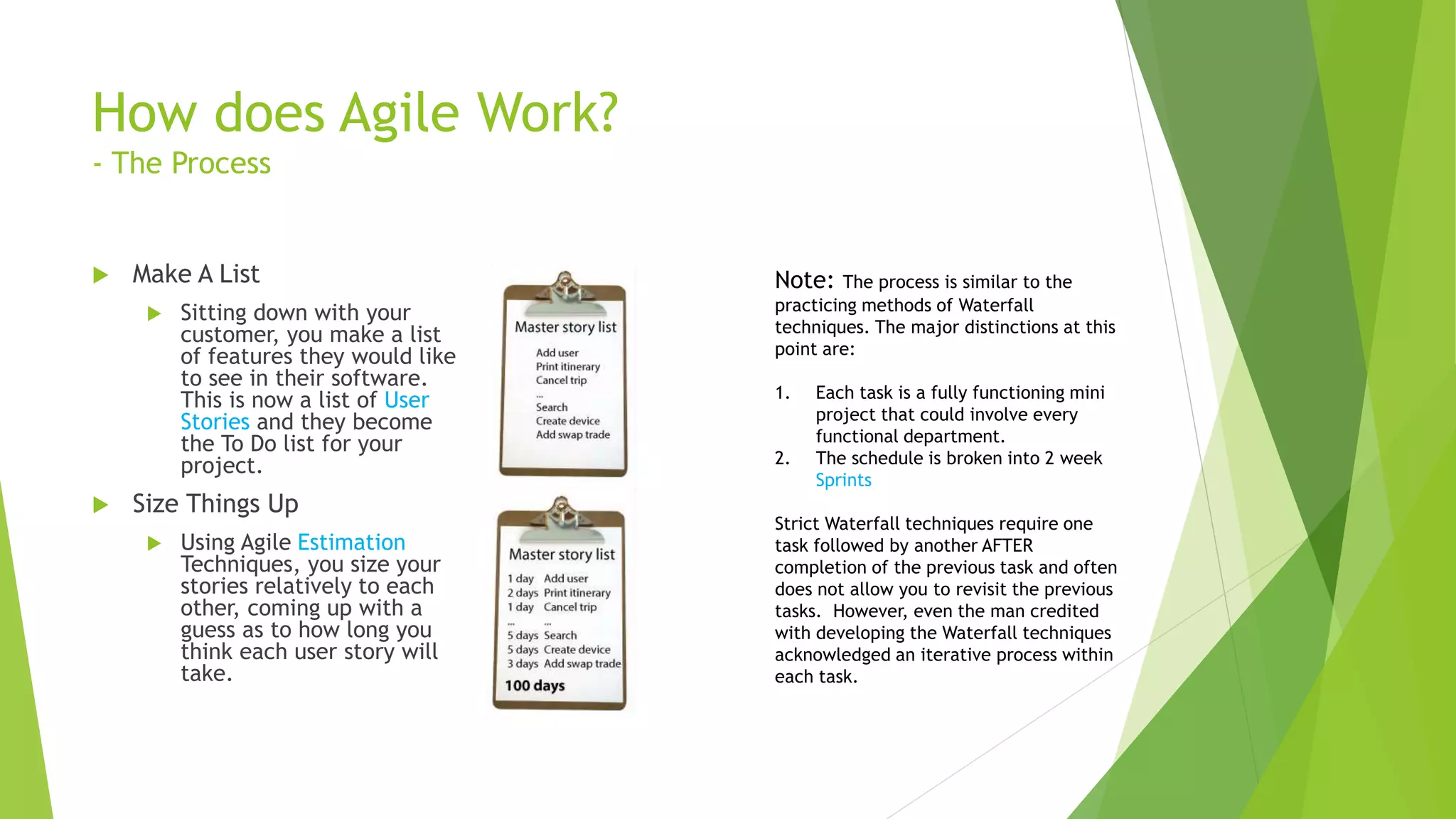 How does Agile Work?
- The Process
 Make A List
 Sitting down with your
customer, you make a list
of features they would like
to see in their software.
This is now a list of User
Stories and they become
the To Do list for your
project.
 Size Things Up
 Using Agile Estimation
Techniques, you size your
stories relatively to each
other, coming up with a
guess as to how long you
think each user story will
take.
Note: The process is similar to the
practicing methods of Waterfall
techniques. The major distinctions at this
point are:
1. Each task is a fully functioning mini
project that could involve every
functional department.
2. The schedule is broken into 2 week
Sprints
Strict Waterfall techniques require one
task followed by another AFTER
completion of the previous task and often
does not allow you to revisit the previous
tasks. However, even the man credited
with developing the Waterfall techniques
acknowledged an iterative process within
each task.
 