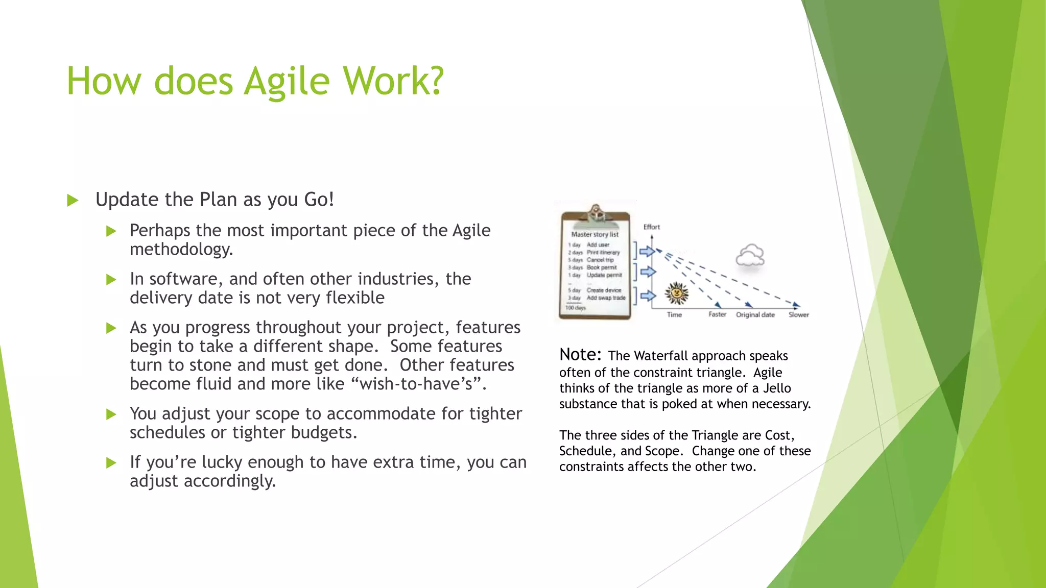 How does Agile Work?
 Update the Plan as you Go!
 Perhaps the most important piece of the Agile
methodology.
 In software, and often other industries, the
delivery date is not very flexible
 As you progress throughout your project, features
begin to take a different shape. Some features
turn to stone and must get done. Other features
become fluid and more like “wish-to-have’s”.
 You adjust your scope to accommodate for tighter
schedules or tighter budgets.
 If you’re lucky enough to have extra time, you can
adjust accordingly.
Note: The Waterfall approach speaks
often of the constraint triangle. Agile
thinks of the triangle as more of a Jello
substance that is poked at when necessary.
The three sides of the Triangle are Cost,
Schedule, and Scope. Change one of these
constraints affects the other two.
 