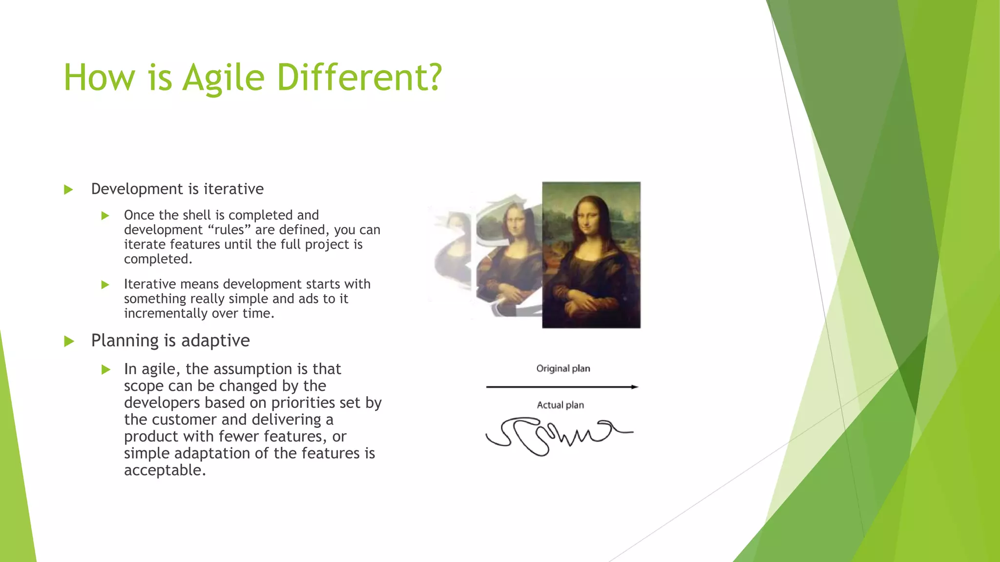 How is Agile Different?
 Development is iterative
 Once the shell is completed and
development “rules” are defined, you can
iterate features until the full project is
completed.
 Iterative means development starts with
something really simple and ads to it
incrementally over time.
 Planning is adaptive
 In agile, the assumption is that
scope can be changed by the
developers based on priorities set by
the customer and delivering a
product with fewer features, or
simple adaptation of the features is
acceptable.
 