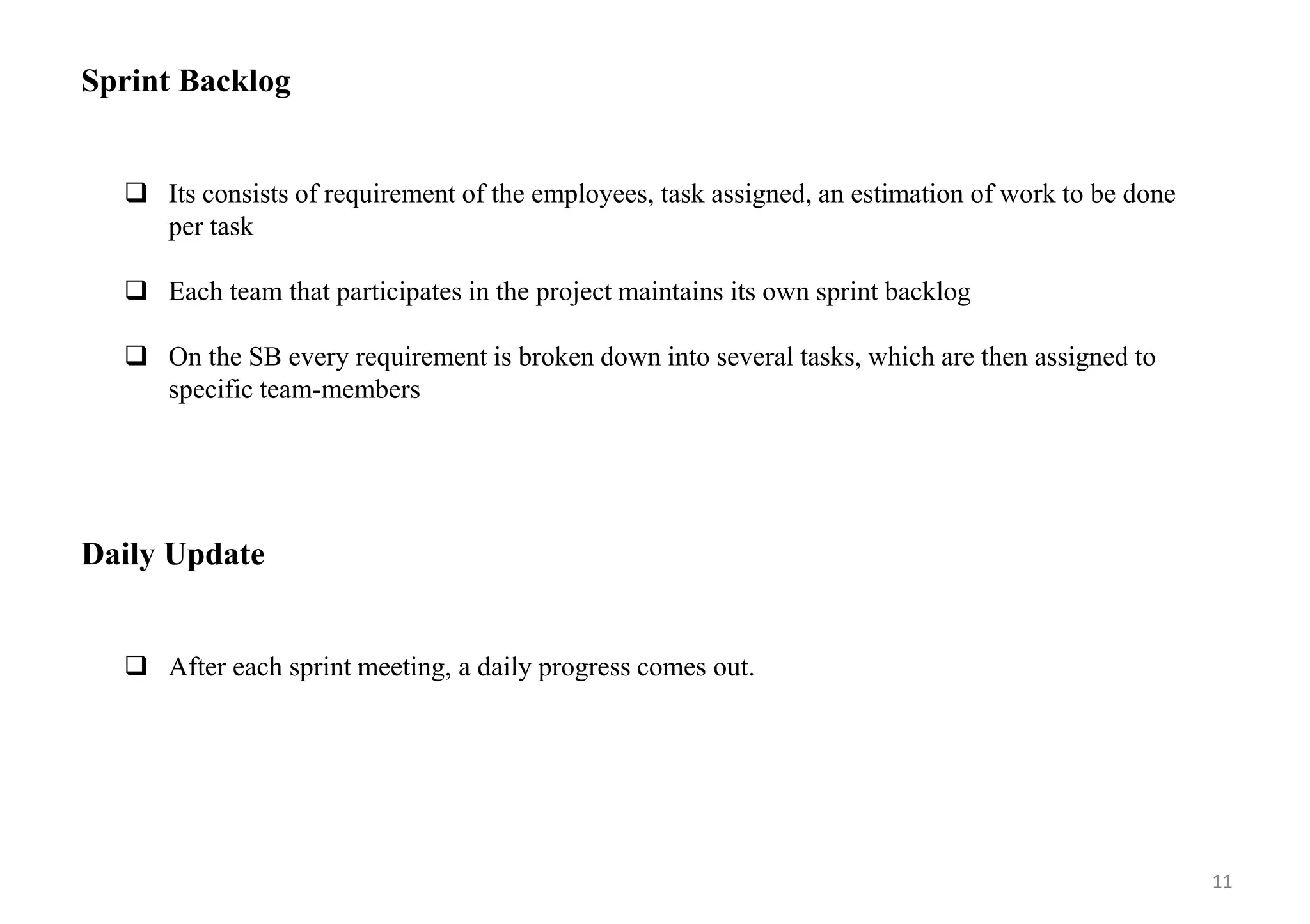 Sprint Backlog
 Its consists of requirement of the employees, task assigned, an estimation of work to be done
per task
 Each team that participates in the project maintains its own sprint backlog
 On the SB every requirement is broken down into several tasks, which are then assigned to
specific team-members
Daily Update
 After each sprint meeting, a daily progress comes out.
11
 