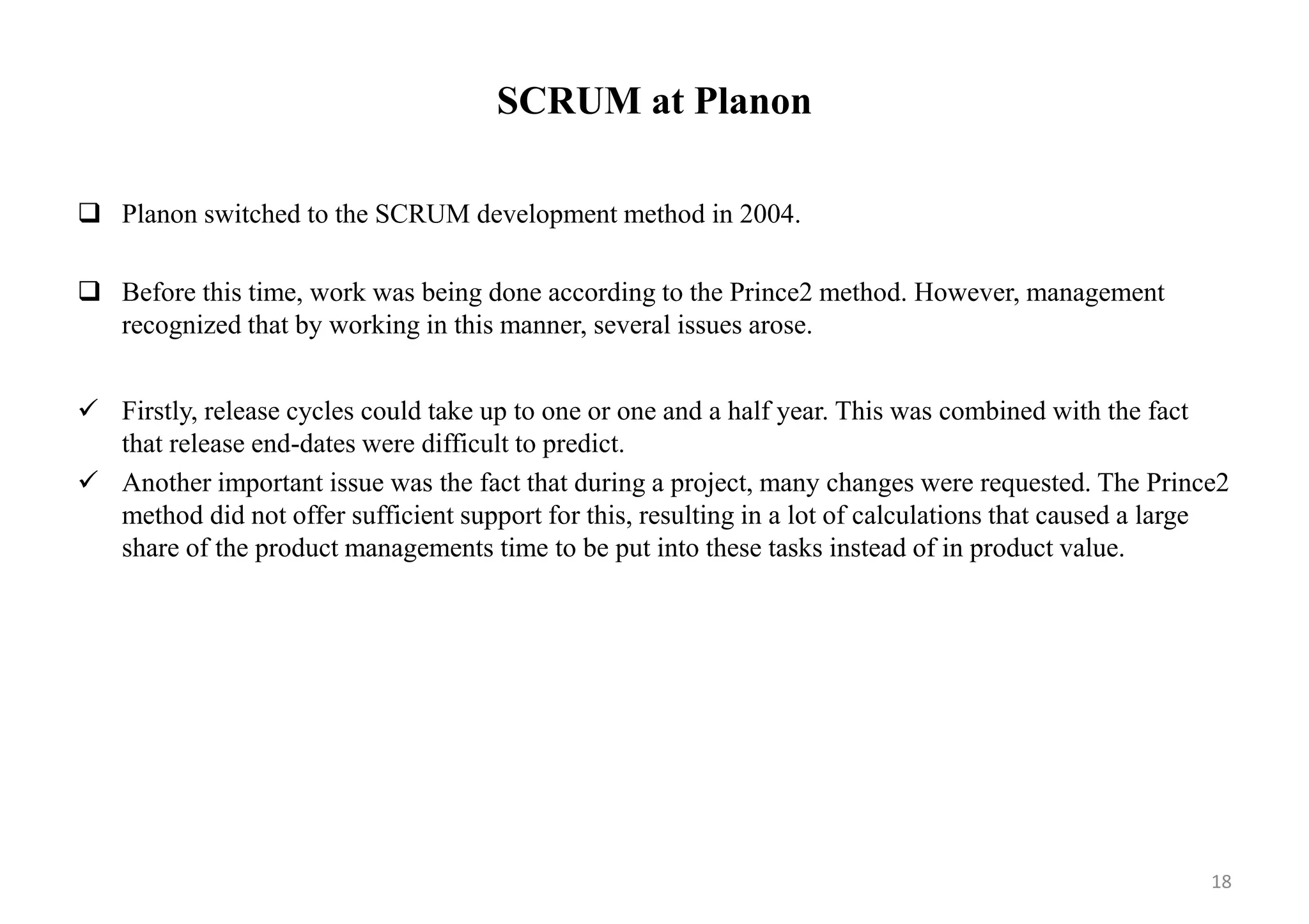 SCRUM at Planon
 Planon switched to the SCRUM development method in 2004.
 Before this time, work was being done according to the Prince2 method. However, management
recognized that by working in this manner, several issues arose.
 Firstly, release cycles could take up to one or one and a half year. This was combined with the fact
that release end-dates were difficult to predict.
 Another important issue was the fact that during a project, many changes were requested. The Prince2
method did not offer sufficient support for this, resulting in a lot of calculations that caused a large
share of the product managements time to be put into these tasks instead of in product value.
18
 