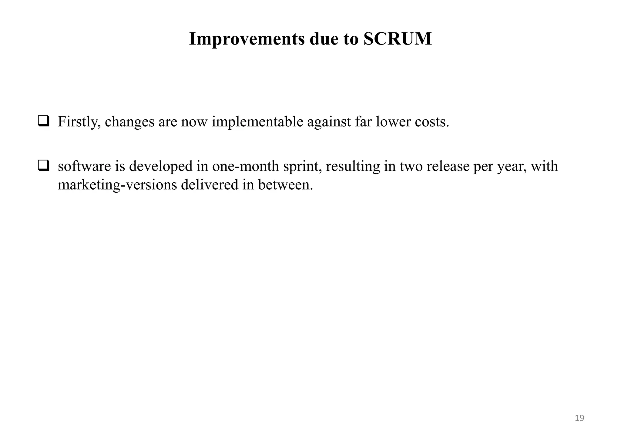 Improvements due to SCRUM
 Firstly, changes are now implementable against far lower costs.
 software is developed in one-month sprint, resulting in two release per year, with
marketing-versions delivered in between.
19
 