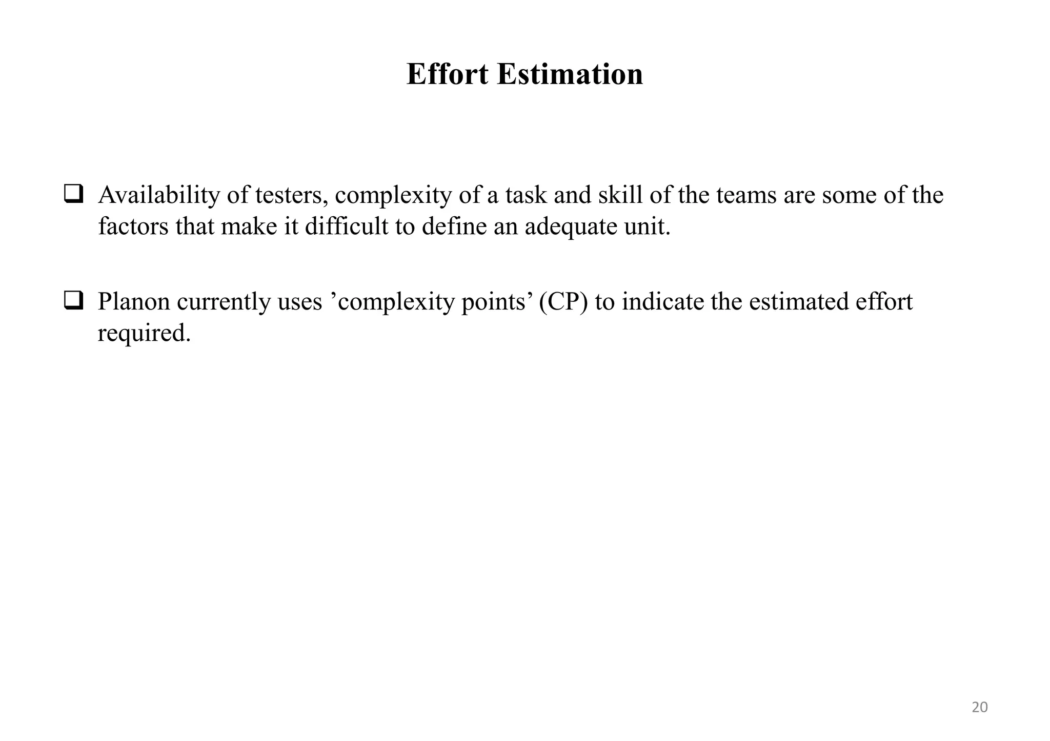 Effort Estimation
 Availability of testers, complexity of a task and skill of the teams are some of the
factors that make it difficult to define an adequate unit.
 Planon currently uses ’complexity points’ (CP) to indicate the estimated effort
required.
20
 
