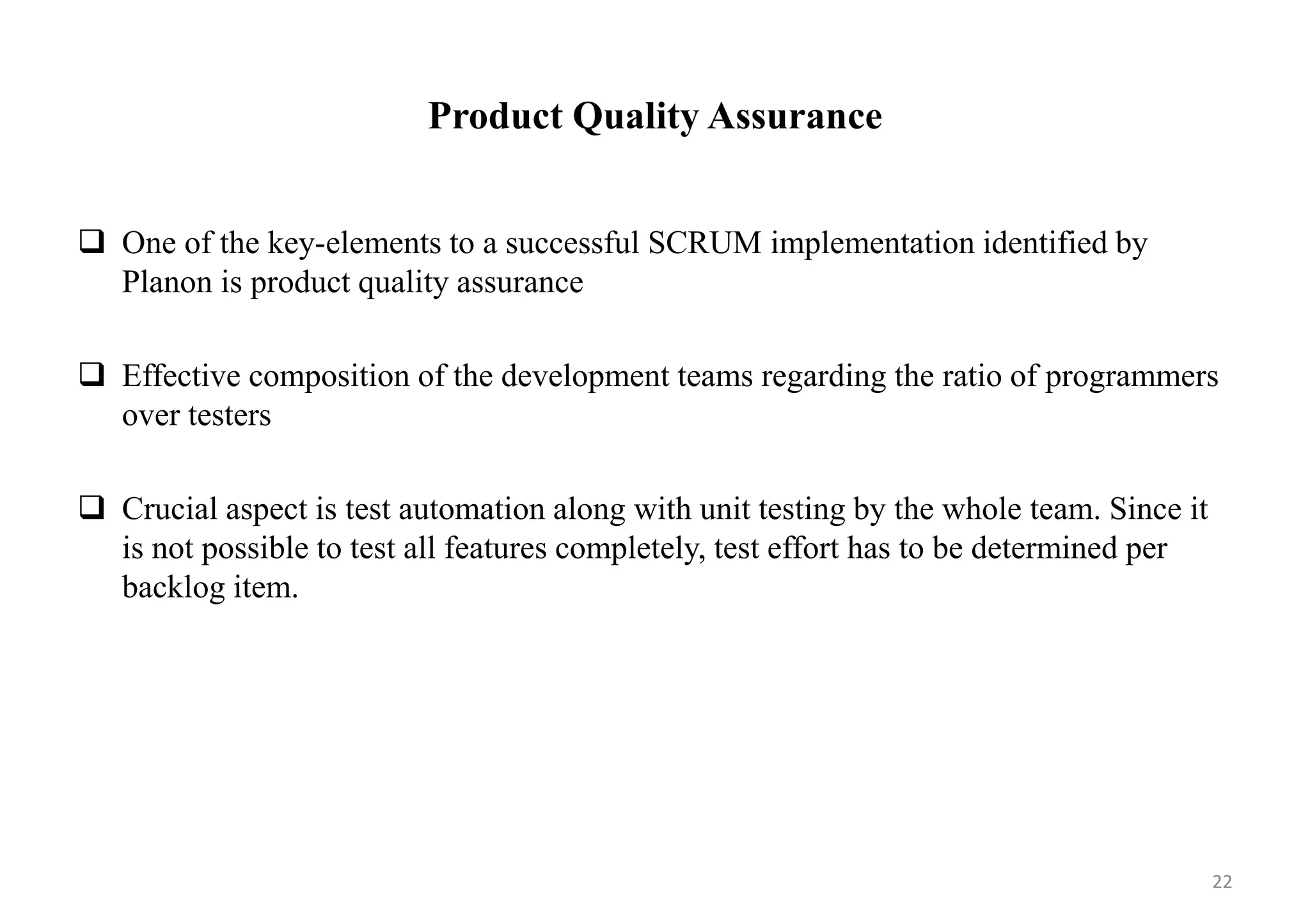 Product Quality Assurance
 One of the key-elements to a successful SCRUM implementation identified by
Planon is product quality assurance
 Effective composition of the development teams regarding the ratio of programmers
over testers
 Crucial aspect is test automation along with unit testing by the whole team. Since it
is not possible to test all features completely, test effort has to be determined per
backlog item.
22
 