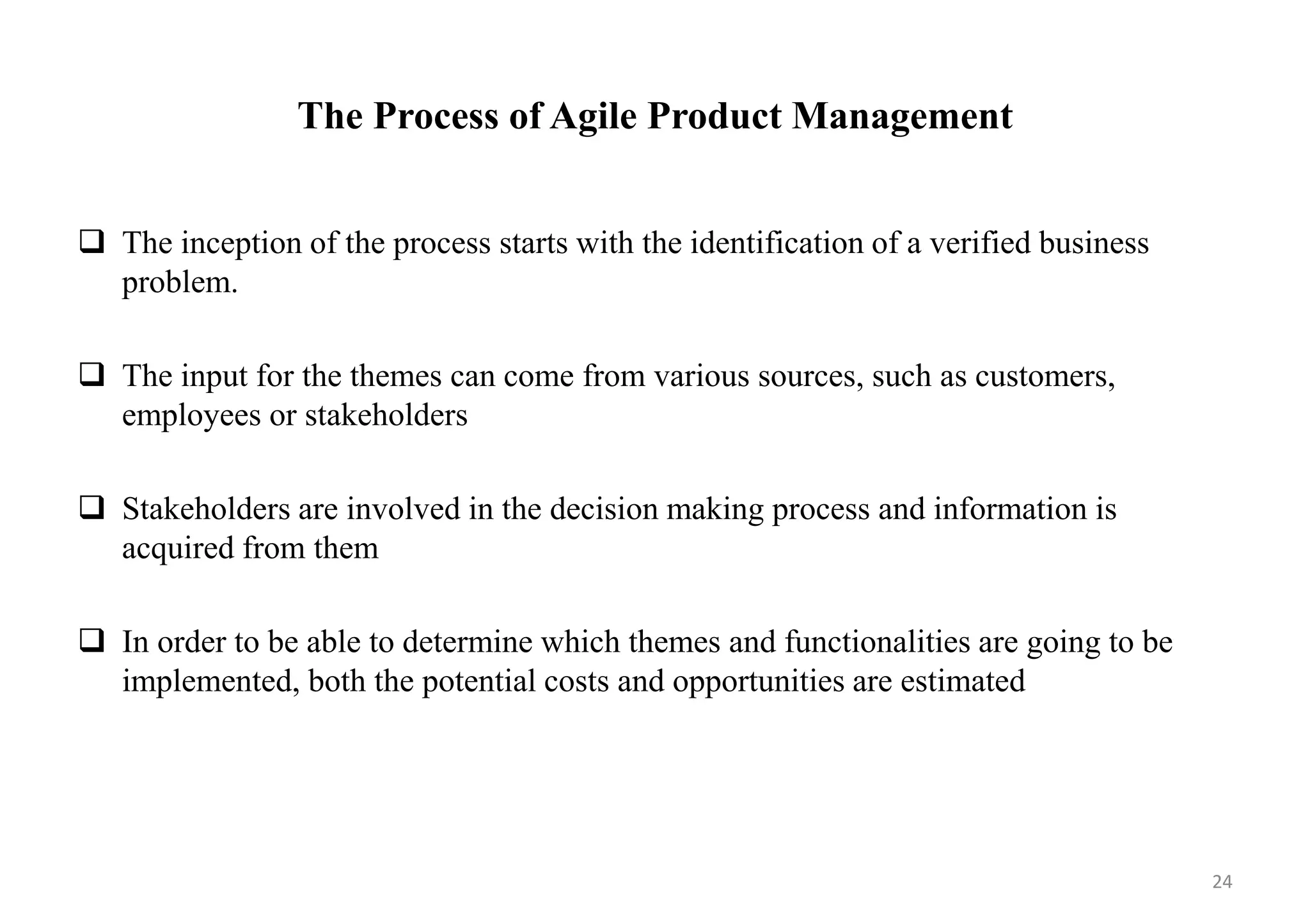 The Process of Agile Product Management
 The inception of the process starts with the identification of a verified business
problem.
 The input for the themes can come from various sources, such as customers,
employees or stakeholders
 Stakeholders are involved in the decision making process and information is
acquired from them
 In order to be able to determine which themes and functionalities are going to be
implemented, both the potential costs and opportunities are estimated
24
 