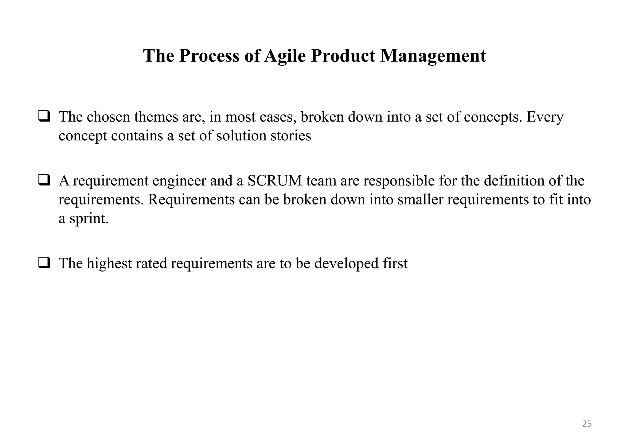The Process of Agile Product Management
 The chosen themes are, in most cases, broken down into a set of concepts. Every
concept contains a set of solution stories
 A requirement engineer and a SCRUM team are responsible for the definition of the
requirements. Requirements can be broken down into smaller requirements to fit into
a sprint.
 The highest rated requirements are to be developed first
25
 