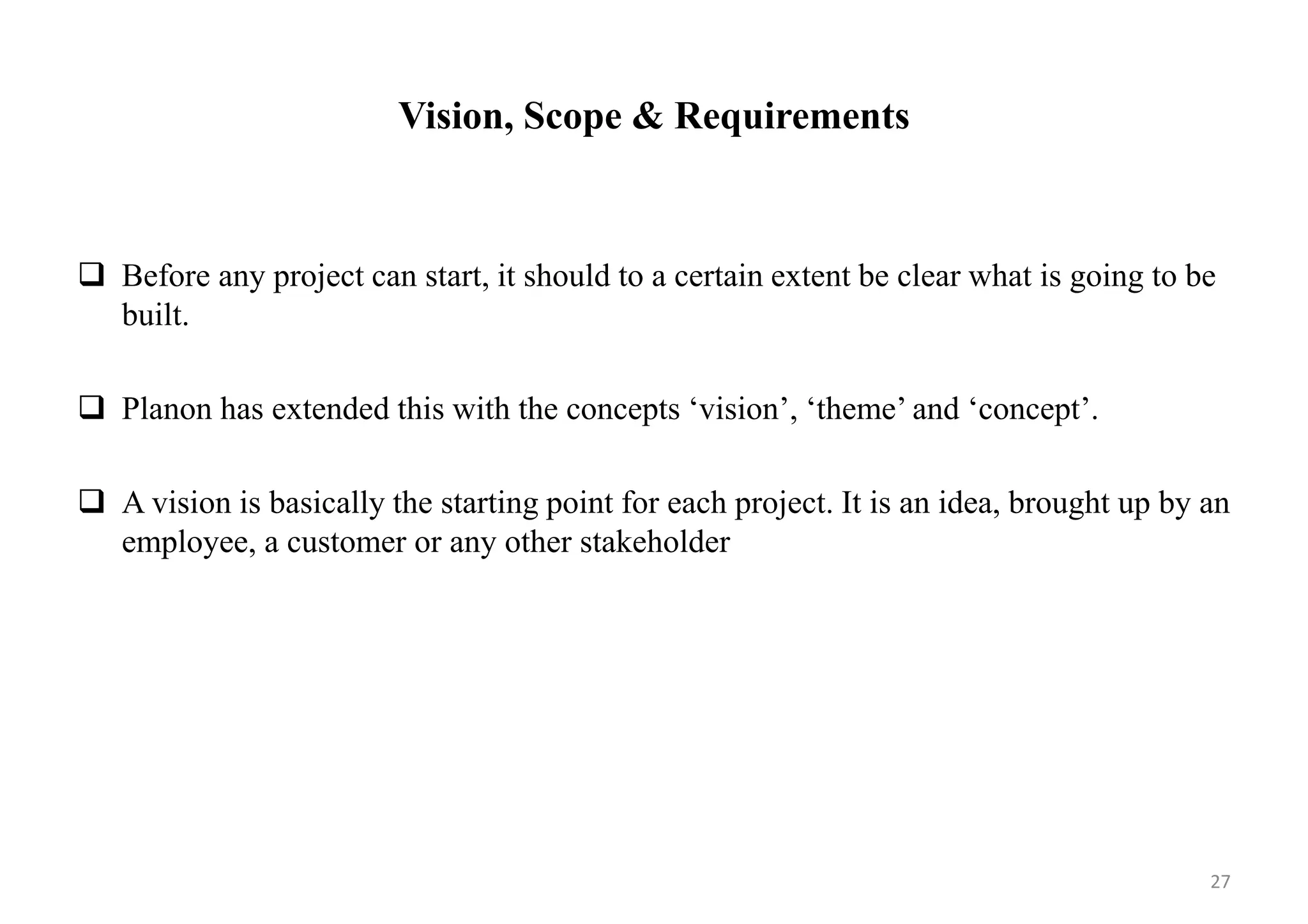 Vision, Scope & Requirements
 Before any project can start, it should to a certain extent be clear what is going to be
built.
 Planon has extended this with the concepts ‘vision’, ‘theme’ and ‘concept’.
 A vision is basically the starting point for each project. It is an idea, brought up by an
employee, a customer or any other stakeholder
27
 