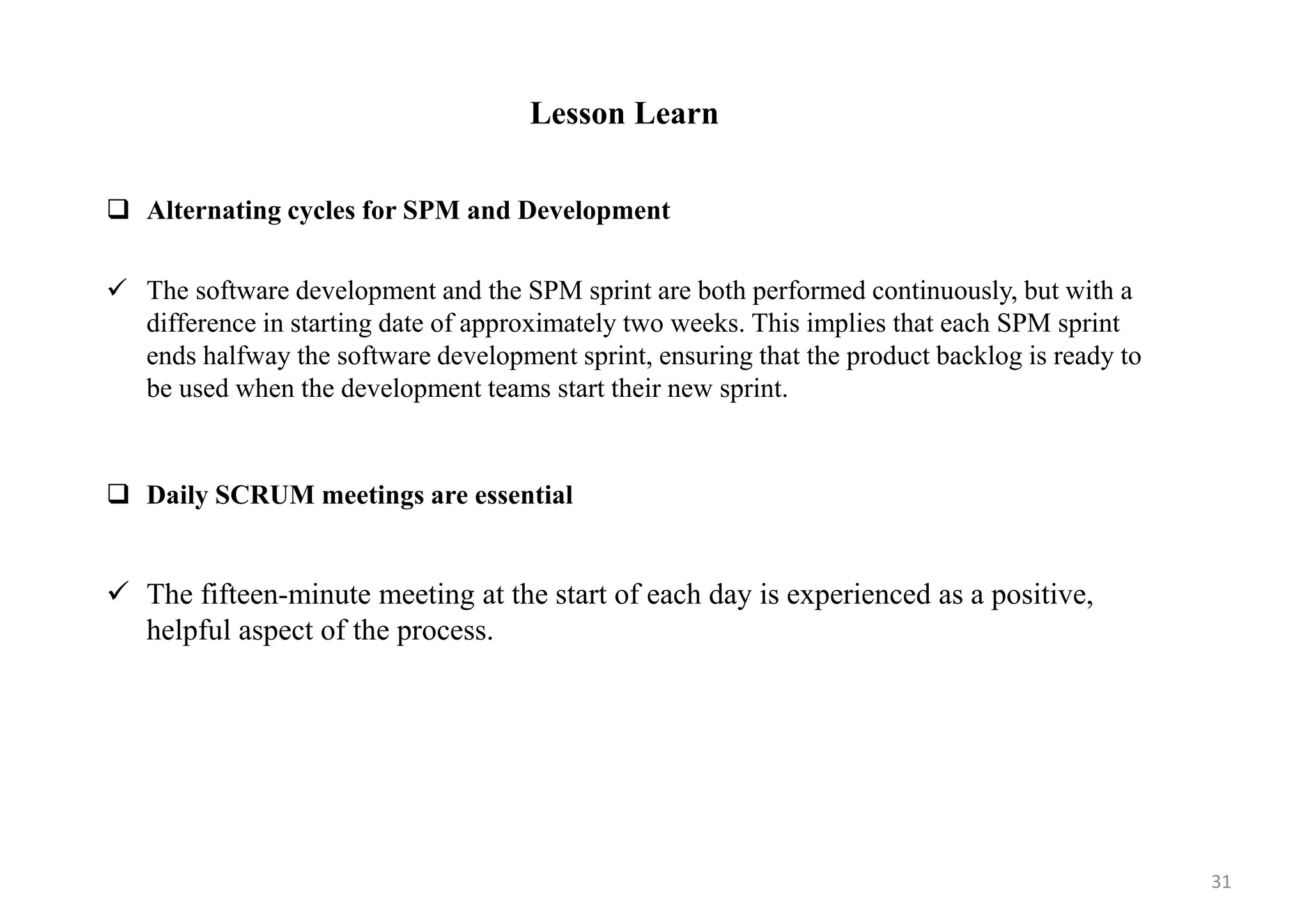 Lesson Learn
 Alternating cycles for SPM and Development
 The software development and the SPM sprint are both performed continuously, but with a
difference in starting date of approximately two weeks. This implies that each SPM sprint
ends halfway the software development sprint, ensuring that the product backlog is ready to
be used when the development teams start their new sprint.
 Daily SCRUM meetings are essential
 The fifteen-minute meeting at the start of each day is experienced as a positive,
helpful aspect of the process.
31
 