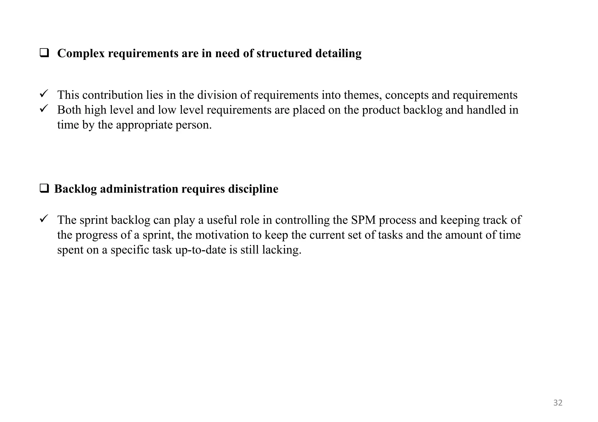  Complex requirements are in need of structured detailing
 This contribution lies in the division of requirements into themes, concepts and requirements
 Both high level and low level requirements are placed on the product backlog and handled in
time by the appropriate person.
 Backlog administration requires discipline
 The sprint backlog can play a useful role in controlling the SPM process and keeping track of
the progress of a sprint, the motivation to keep the current set of tasks and the amount of time
spent on a specific task up-to-date is still lacking.
32
 