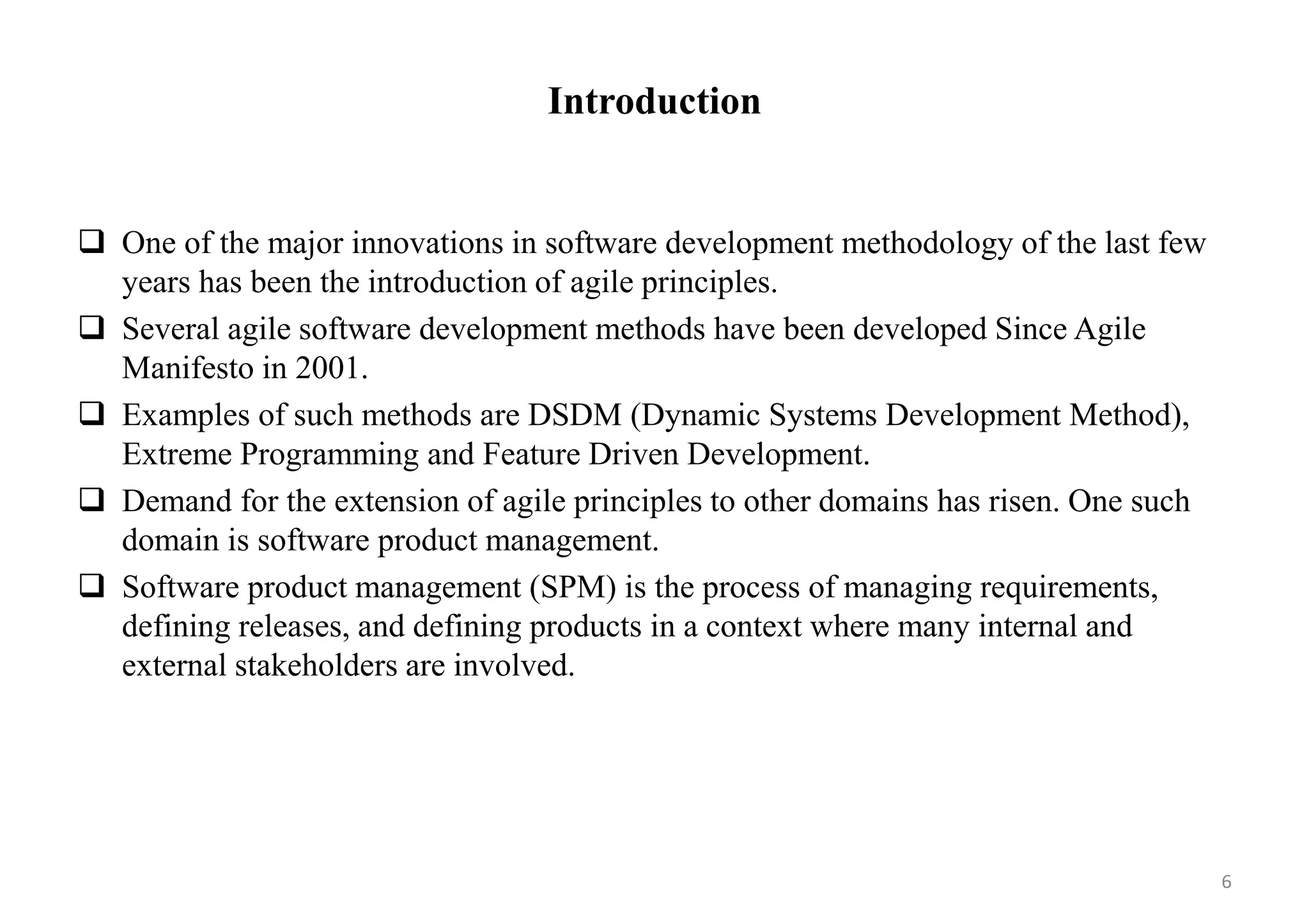 Introduction
 One of the major innovations in software development methodology of the last few
years has been the introduction of agile principles.
 Several agile software development methods have been developed Since Agile
Manifesto in 2001.
 Examples of such methods are DSDM (Dynamic Systems Development Method),
Extreme Programming and Feature Driven Development.
 Demand for the extension of agile principles to other domains has risen. One such
domain is software product management.
 Software product management (SPM) is the process of managing requirements,
defining releases, and defining products in a context where many internal and
external stakeholders are involved.
6
 