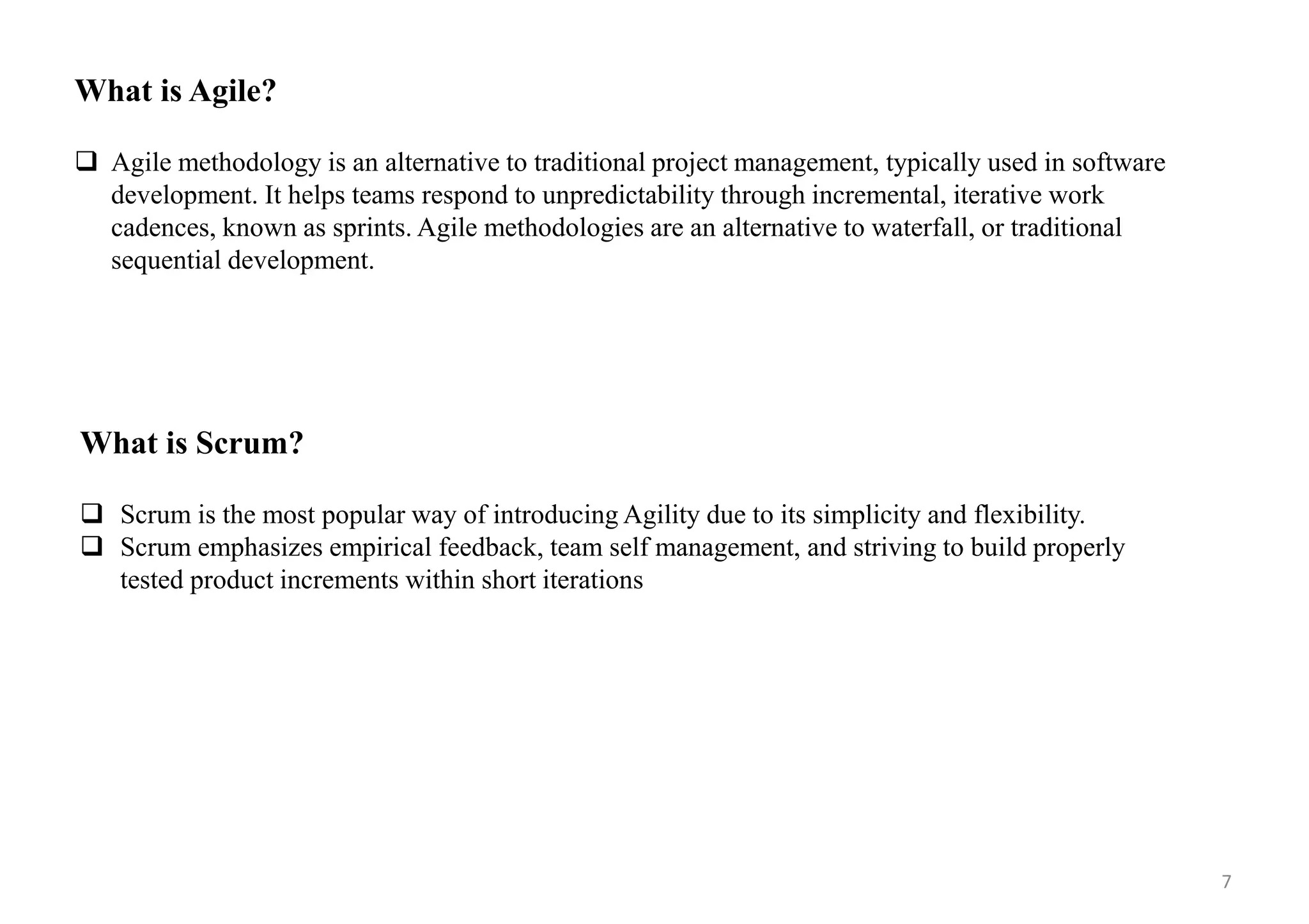 What is Agile?
 Agile methodology is an alternative to traditional project management, typically used in software
development. It helps teams respond to unpredictability through incremental, iterative work
cadences, known as sprints. Agile methodologies are an alternative to waterfall, or traditional
sequential development.
What is Scrum?
 Scrum is the most popular way of introducing Agility due to its simplicity and flexibility.
 Scrum emphasizes empirical feedback, team self management, and striving to build properly
tested product increments within short iterations
7
 