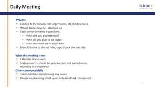 14
Daily Meeting
Process
 Limited to 15 minutes (for larger teams, 30 minutes max)
 Whole team convenes, standing up
 Each person answers 3 questions:
 What did you do yesterday?
 What do you plan to do today?
 What obstacles are in your way?
 Identify issues to discuss later, report back the next day
What this meeting is not
 Extended discussions
 Status report – should be peer-to-peer, not subordinates
reporting to a supervisor
Other common pitfalls
 Team members never raising any issues
 People emphasizing effort spent instead of tasks completed
 
