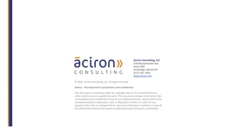 © 2016. Aciron Consulting, LLC. All rights reserved.
Notice: This document is proprietary and confidential.
This document is protected under the copyright laws of the United States and
other countries as an unpublished work. This document contains information that
is proprietary and confidential to Aciron or its alliance partners, which shall not be
disclosed outside or duplicated, used, or disclosed in whole or in part for any
purpose other than to evaluate Aciron. Any use or disclosure in whole or in part of
this information without the express written permission of Aciron is prohibited.
Aciron Consulting, LLC
678 Massachusetts Ave
Suite 1002
Cambridge, MA 02139
(617) 245- 0497
www.aciron.com
 