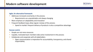 3
Modern software development
Agile: An alternative framework
 Addresses increased uncertainty in the process
 Requirements are unpredictable and always changing
 More emphasis on adaptability and innovation
 Frequent feedback loops allow regular reviews of the process
 Speed to market: frequent delivery of products is also a competitive advantage
Human-centric
 People are not mere resources
 Capable, motivated team members take active involvement in the process
 Collaborate and cooperate with all stakeholders
 Open communication is imperative for accountability, transparency, and shared
responsibility
 