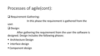 Processes of agile(cont):
 Requirement Gathering:
In this phase the requirement is gathered from the
user.
 Design:
After gathering the requirement from the user the software is
designed. Design includes the following phases:
 Architecture Design
 interface design
 Component design
 