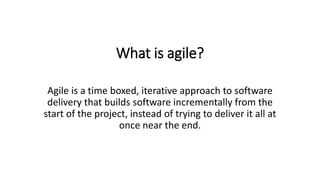 What is agile?
Agile is a time boxed, iterative approach to software
delivery that builds software incrementally from the
start of the project, instead of trying to deliver it all at
once near the end.
 